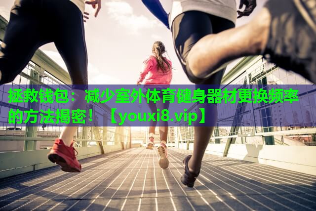拯救钱包:减少室外体育健身器材更换频率的方法揭密! 拯救钱包:减少室外体育健身器材更换频率的方法揭密!